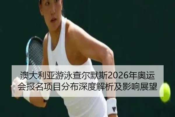澳大利亚游泳查尔默斯2026年奥运会报名项目分布深度解析及影响展望