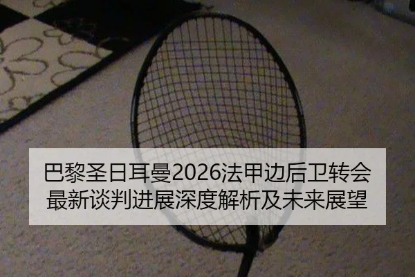 巴黎圣日耳曼2026法甲边后卫转会最新谈判进展深度解析及未来展望